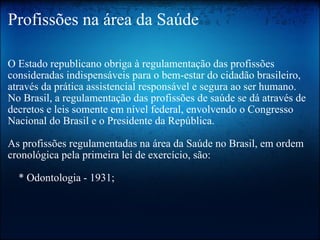 Profissões na área da Saúde O Estado republicano obriga à regulamentação das profissões consideradas indispensáveis para o bem-estar do cidadão brasileiro, através da prática assistencial responsável e segura ao ser humano. No Brasil, a regulamentação das profissões de saúde se dá através de decretos e leis somente em nível federal, envolvendo o Congresso Nacional do Brasil e o Presidente da República. As profissões regulamentadas na área da Saúde no Brasil, em ordem cronológica pela primeira lei de exercício, são:     * Odontologia - 1931; 