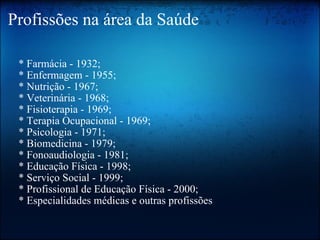 Profissões na área da Saúde      * Farmácia - 1932;     * Enfermagem - 1955;     * Nutrição - 1967;     * Veterinária - 1968;     * Fisioterapia - 1969;     * Terapia Ocupacional - 1969;     * Psicologia - 1971;     * Biomedicina - 1979;     * Fonoaudiologia - 1981;     * Educação Física - 1998;     * Serviço Social - 1999;     * Profissional de Educação Física - 2000;     * Especialidades médicas e outras profissões 