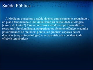 Saúde Pública      A Medicina conceitua a saúde-doença empiricamente, reduzindo-a ao plano fenomênico e individualizado da causalidade etiológica.[carece de fontes?] Essa recorre aos métodos empírico-analíticos (estrutural-funcionalistas), popperiano ou fenomenológico, e admite possibilidades de melhoras pontuais e graduais capazes de ser descritas (enquanto patologia) e/ ou quantificadas (avaliação da eficácia terapêutica). 