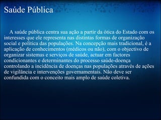 Saúde Pública      A saúde pública centra sua ação a partir da ótica do Estado com os interesses que ele representa nas distintas formas de organização social e política das populações. Na concepção mais tradicional, é a aplicação de conhecimentos (médicos ou não), com o objectivo de organizar sistemas e serviços de saúde, actuar em factores condicionantes e determinantes do processo saúde-doença controlando a incidência de doenças nas populações através de ações de vigilância e intervenções governamentais. Não deve ser confundida com o conceito mais amplo de saúde coletiva. 