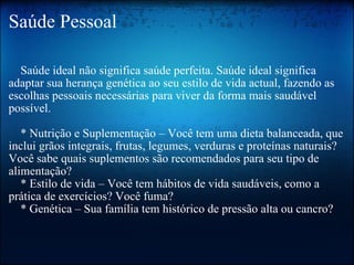 Saúde Pessoal      Saúde ideal não significa saúde perfeita. Saúde ideal significa adaptar sua herança genética ao seu estilo de vida actual, fazendo as escolhas pessoais necessárias para viver da forma mais saudável possível.     * Nutrição e Suplementação – Você tem uma dieta balanceada, que inclui grãos integrais, frutas, legumes, verduras e proteínas naturais? Você sabe quais suplementos são recomendados para seu tipo de alimentação?     * Estilo de vida – Você tem hábitos de vida saudáveis, como a prática de exercícios? Você fuma?      * Genética – Sua família tem histórico de pressão alta ou cancro? 