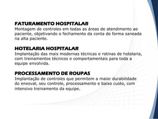 FATURAMENTO HOSPITALAR
Montagem de controles em todas as áreas de atendimento ao
paciente, objetivando o fechamento da conta de forma saneada
na alta paciente.
HOTELARIA HOSPITALAR
Implantação das mais modernas técnicas e rotinas de hotelaria,
com treinamentos técnicos e comportamentais para toda a
equipe envolvida.
PROCESSAMENTO DE ROUPAS
Implantação de controles que permitem a maior durabilidade
do enxoval, seu controle, processamento e baixo custo, com
intensivo treinamento da equipe.
 