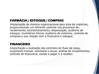 FARMÁCIA / ESTOQUE / COMPRAS
Implantação de sistema organizacional para área de materiais,
proporcionando um eficiente controle nos processos de:
recebimento, acondicionamento, dispensação, auditoria de
estoque, inventários físicos, auditoria de sistemas, controle de
compras e sua relação com o financeiro e estoque.
FINANCEIRO
Implantação e avaliação dos controles de fluxo de caixa,
orçamento mensal, semestral e anual, análise de investimentos,
controle de tesouraria, contas a pagar e a receber.
 