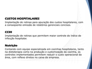 CUSTOS HOSPITALARES
Implantação de rotinas para apuração dos custos hospitalares, com
a conseqüente emissão de relatórios gerenciais concisos.
CCIH
Implantação de rotinas que permitem maior controle do índice de
infecção hospitalar.
Nutrição
Contando com equipe especializada em cozinhas hospitalares, tanto
na dietoterapia como na produção e customização da cozinha, os
controles implementados permitem reduzir o custo operacional da
área, com reflexo diretos no caixa da empresa.
 