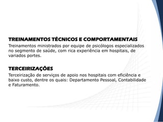 TREINAMENTOS TÉCNICOS E COMPORTAMENTAIS
Treinamentos ministrados por equipe de psicólogos especializados
no segmento de saúde, com rica experiência em hospitais, de
variados portes.
TERCEIRIZAÇÕES
Terceirização de serviços de apoio nos hospitais com eficiência e
baixo custo, dentre os quais: Departamento Pessoal, Contabilidade
e Faturamento.
 