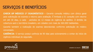 SERVIÇOS E BENEFÍCIOS
CHECK UP MÉDICO 1º DIAGNÓSTICO – Garante consulta médica com clínico geral
para solicitação de exames e retorno para avaliação. É limitada a 01 consulta com retorno
em até 30 dias, a cada períodos de 12 meses de vigência da apólice. O âmbito da
cobertura será o terrritório brasileiro, em cidades com mais de 300.000 habitantes.
Garante também a realização de exames laboratoriais conforme solicitação do médico
conveniado.
CARÊNCIA: O serviço possui carência de 90 dias para acionamento a contar do início de
vigência individual do segurado.
 
