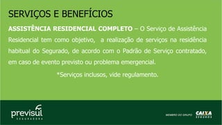 ASSISTÊNCIA RESIDENCIAL COMPLETO – O Serviço de Assistência
Residencial tem como objetivo, a realização de serviços na residência
habitual do Segurado, de acordo com o Padrão de Serviço contratado,
em caso de evento previsto ou problema emergencial.
*Serviços inclusos, vide regulamento.
SERVIÇOS E BENEFÍCIOS
 