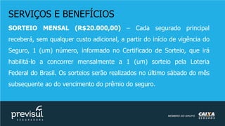 SERVIÇOS E BENEFÍCIOS
SORTEIO MENSAL (R$20.000,00) – Cada segurado principal
receberá, sem qualquer custo adicional, a partir do início de vigência do
Seguro, 1 (um) número, informado no Certificado de Sorteio, que irá
habilitá-lo a concorrer mensalmente a 1 (um) sorteio pela Loteria
Federal do Brasil. Os sorteios serão realizados no último sábado do mês
subsequente ao do vencimento do prêmio do seguro.
 