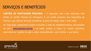 SERVIÇOS E BENEFÍCIOS
CARTÃO DE VANTAGENS PREVISUL – O segurado, sem custo adicional, terá
direito ao Cartão Previsul de Vantagens. É um cartão exclusivo dos Segurados da
Previsul, que oferece diversos benefícios na área da saúde, lazer e bem estar.
Os Segurados cadastrados podem consultar a rede de estabelecimentos conveniados
no site (www.previsul.com.br). Lá terão acesso a todos os nossos parceiros,
separados por regiões do país e pelas especialidades, para facilitar a sua busca.
 