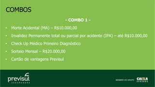 COMBOS
- COMBO 1 -
• Morte Acidental (MA) – R$10.000,00
• Invalidez Permanente total ou parcial por acidente (IPA) – até R$10.000,00
• Check Up Médico Primeiro Diagnóstico
• Sorteio Mensal – R$20.000,00
• Cartão de vantagens Previsul
 