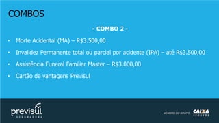 COMBOS
- COMBO 2 -
• Morte Acidental (MA) – R$3.500,00
• Invalidez Permanente total ou parcial por acidente (IPA) – até R$3.500,00
• Assistência Funeral Familiar Master – R$3.000,00
• Cartão de vantagens Previsul
 