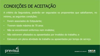 CONDIÇÕES DE ACEITAÇÃO
A critério da Seguradora, poderão ser segurados os proponentes que satisfizerem, no
mínimo, as seguintes condições:
• Forem associados do Estipulante;
• Tiverem idade máxima de 70 anos
• Não se encontrarem enfermos nem inválidos;
• Não estiverem afastados ou aposentados por invalidez do trabalho; e
• Estiverem em plena atividade de trabalho ou aposentados por tempo de serviço.
 