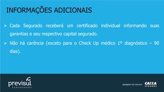 INFORMAÇÕES ADICIONAIS
 Cada Segurado receberá um certificado individual informando suas
garantias e seu respectivo capital segurado.
 Não há carência (exceto para o Check Up médico 1º diagnóstico – 90
dias).
 