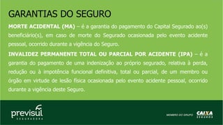 MORTE ACIDENTAL (MA) – é a garantia do pagamento do Capital Segurado ao(s)
beneficiário(s), em caso de morte do Segurado ocasionada pelo evento acidente
pessoal, ocorrido durante a vigência do Seguro.
INVALIDEZ PERMANENTE TOTAL OU PARCIAL POR ACIDENTE (IPA) – é a
garantia do pagamento de uma indenização ao próprio segurado, relativa à perda,
redução ou à impotência funcional definitiva, total ou parcial, de um membro ou
órgão em virtude de lesão física ocasionada pelo evento acidente pessoal, ocorrido
durante a vigência deste Seguro.
GARANTIAS DO SEGURO
 