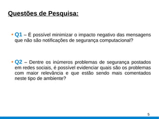 Questões de Pesquisa:
Q1 – É possível minimizar o impacto negativo das mensagens
que não são notificações de segurança computacional?
Q2 – Dentre os inúmeros problemas de segurança postados
em redes sociais, é possível evidenciar quais são os problemas
com maior relevância e que estão sendo mais comentados
neste tipo de ambiente?
5
 