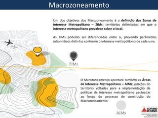 Macrozoning Macrozoneamento
Um dos objetivos dos Marozoneamento é a definição das Zonas de
Interesse Metropolitano – ZIMs: territórios delimitados em que o
interesse metropolitano prevalece sobre o local.
As ZIMs poderão ser diferenciadas entre si, prevendo parâmetros
urbanísticos distintos conforme o interesse metropolitano de cada uma.
O Marozoneamento apontará também as Áreas
de Interesse Metropolitano – AIMs: porções do
território voltadas para a implementação de
políticas de interesse metropolitano pactuadas
ao longo do processo de construção do
Macrozoneamento
 