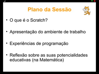 Plano da Sessão
• O que é o Scratch?

• Apresentação do ambiente de trabalho

• Experiências de programação

• Reflexão sobre as suas potencialidades
  educativas (na Matemática)
 