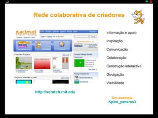 Rede colaborativa de criadores

                         Informação e apoio

                         Inspiração

                         Comunicação

                         Colaboração

                         Construção interactiva

                         Divulgação

                         Visibilidade

http://scratch.mit.edu
                           Um exemplo
                          Spiral_patterns3
 