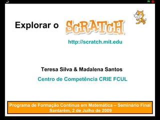 Explorar o
                         http://scratch.mit.edu




             Teresa Silva & Madalena Santos
            Centro de Competência CRIE FCUL



Programa de Formação Contínua em Matemática – Seminário Final
                Santarém, 2 de Julho de 2009
 