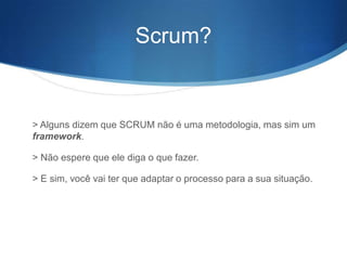 Scrum?


> Alguns dizem que SCRUM não é uma metodologia, mas sim um
framework.

> Não espere que ele diga o que fazer.

> E sim, você vai ter que adaptar o processo para a sua situação.
 