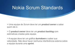 Nokia Scrum Standards


> Uma equipe de Scrum deve ter um product owner e saber
quem ele é.

> O product owner deve ter um product backlog com
estimativas criadas pela equipe.

> A equipe deve ter um gráfico burndown e saber sua
velocidade. Não deve haver nenhuma interferência externa sobre
a equipe durante uma sprint.
 