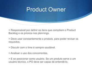 Product Owner


> Responsável por definir os itens que compõem o Product
Backlog e os prioriza nos plannings.

> Deve usar constantemente o produto, para poder revisar os
requisitos.

> Discutir com o time é sempre saudável.

> Analisar o uso dos concorrentes.

> E se posicionar como usuário. Se um produto serve a um
usuário técnico, o PO deve ser capaz de entendê-lo.
 
