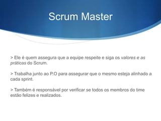 Scrum Master


> Ele é quem assegura que a equipe respeite e siga os valores e as
práticas do Scrum.

> Trabalha junto ao P.O para assegurar que o mesmo esteja alinhado a
cada sprint.

> Também é responsável por verificar se todos os membros do time
estão felizes e realizados.
 