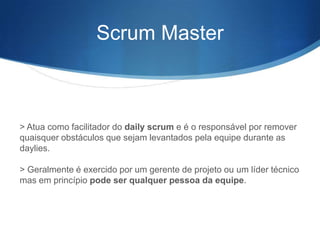 Scrum Master



> Atua como facilitador do daily scrum e é o responsável por remover
quaisquer obstáculos que sejam levantados pela equipe durante as
daylies.

> Geralmente é exercido por um gerente de projeto ou um líder técnico
mas em princípio pode ser qualquer pessoa da equipe.
 