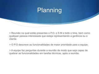 Planning


> Reunião na qual estão presentes o P.O, o S.M e todo o time, bem como
qualquer pessoa interessada que esteja representando a gerência ou o
cliente.

> O P.O descreve as funcionalidades de maior prioridade para a equipe.

> A equipe faz perguntas durante a reunião de modo que seja capaz de
quebrar as funcionalidades em tarefas técnicas, após a reunião.
 