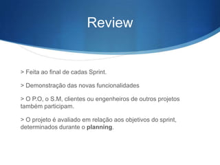 Review


> Feita ao final de cadas Sprint.

> Demonstração das novas funcionalidades

> O P.O, o S.M, clientes ou engenheiros de outros projetos
também participam.

> O projeto é avaliado em relação aos objetivos do sprint,
determinados durante o planning.
 
