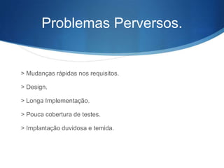 Problemas Perversos.


> Mudanças rápidas nos requisitos.

> Design.

> Longa Implementação.

> Pouca cobertura de testes.

> Implantação duvidosa e temida.
 