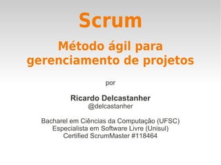 Scrum
por
Ricardo Delcastanher
@delcastanher
Bacharel em Ciências da Computação (UFSC)
Especialista em Software Livre (Unisul)
Certified ScrumMaster #118464
Método ágil para
gerenciamento de projetos
 