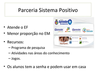 Parceria Sistema Positivo

• Atende o EF
• Menor proporção no EM
• Recursos:
  – Programa de pesquisa
  – Atividades nas áreas do conhecimento
  – Jogos.

• Os alunos tem a senha e podem usar em casa
 