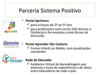 Parceria Sistema Positivo
 • Portal Aprimora
     para crianças de 2º ao 5º ano
     para professores com cursos EAD (Ensino a
      Distância) e ferramentas como fóruns de
      discussão.

 • Portal Aprender São Caetano
     Ensino Infantil ao Médio, com atualizações
      constantes

 • Rede do Educador
     Ambiente Virtual de Aprendizagem que
      estimula a troca de experiências e de ideias
      entre educadores de todo o país
 