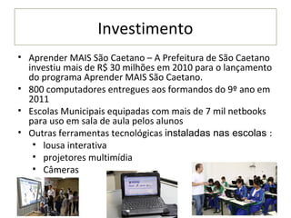 Investimento
• Aprender MAIS São Caetano – A Prefeitura de São Caetano
  investiu mais de R$ 30 milhões em 2010 para o lançamento
  do programa Aprender MAIS São Caetano.
• 800 computadores entregues aos formandos do 9º ano em
  2011
• Escolas Municipais equipadas com mais de 7 mil netbooks
  para uso em sala de aula pelos alunos
• Outras ferramentas tecnológicas instaladas nas escolas :
   • lousa interativa
   • projetores multimídia
   • Câmeras
 