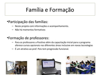 Família e Formação
•Participação das famílias:
   – Neste projeto com informações e acompanhamento.
   – Não há momentos formativos


•Formação de professores:
   – Para os professores a Positivo além da capacitação inicial para o programa
     oferece cursos opcionais nas diferentes áreas inclusive em novas tecnologias
   – É um atrativo ao prof. Pois tem progressão funcional.
 