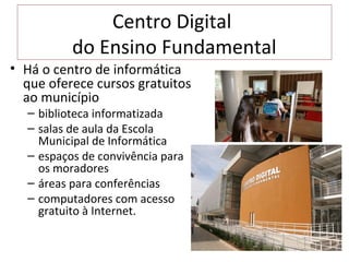 Centro Digital
          do Ensino Fundamental
• Há o centro de informática
  que oferece cursos gratuitos
  ao município
  – biblioteca informatizada
  – salas de aula da Escola
    Municipal de Informática
  – espaços de convivência para
    os moradores
  – áreas para conferências
  – computadores com acesso
    gratuito à Internet.
 
