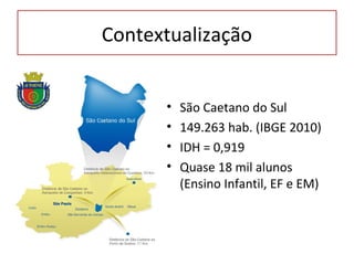 Contextualização


      •   São Caetano do Sul
      •   149.263 hab. (IBGE 2010)
      •   IDH = 0,919
      •   Quase 18 mil alunos
          (Ensino Infantil, EF e EM)
 