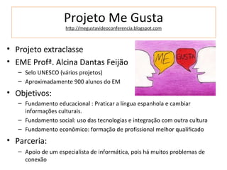 Projeto Me Gusta
                    http://megustavideoconferencia.blogspot.com



• Projeto extraclasse
• EME Profª. Alcina Dantas Feijão
   – Selo UNESCO (vários projetos)
   – Aproximadamente 900 alunos do EM
• Objetivos:
   – Fundamento educacional : Praticar a língua espanhola e cambiar
     informações culturais.
   – Fundamento social: uso das tecnologias e integração com outra cultura
   – Fundamento econômico: formação de profissional melhor qualificado
• Parceria:
   – Apoio de um especialista de informática, pois há muitos problemas de
     conexão
 