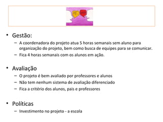 • Gestão:
   – A coordenadora do projeto atua 5 horas semanais sem aluno para
     organização do projeto, bem como busca de equipes para se comunicar.
   – Fica 4 horas semanais com os alunos em ação.


• Avaliação
   – O projeto é bem avaliado por professores e alunos
   – Não tem nenhum sistema de avaliação diferenciado
   – Fica a critério dos alunos, pais e professores


• Políticas
   – Investimento no projeto - a escola
 