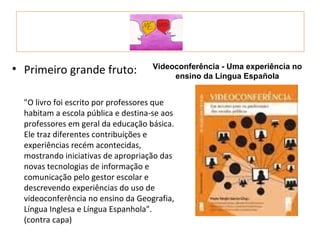 • Primeiro grande fruto:             Videoconferência - Uma experiência no
                                          ensino da Língua Española


  "O livro foi escrito por professores que
  habitam a escola pública e destina-se aos
  professores em geral da educação básica.
  Ele traz diferentes contribuições e
  experiências recém acontecidas,
  mostrando iniciativas de apropriação das
  novas tecnologias de informação e
  comunicação pelo gestor escolar e
  descrevendo experiências do uso de
  videoconferência no ensino da Geografia,
  Língua Inglesa e Língua Espanhola".
  (contra capa)
 