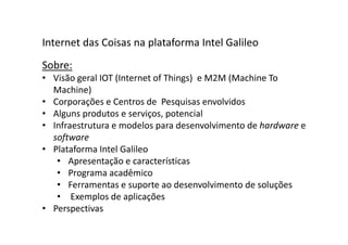 Sobre:
• Visão geral IOT (Internet of Things) e M2M (Machine To
Machine)
• Corporações e Centros de Pesquisas envolvidos
• Alguns produtos e serviços, potencial
• Infraestrutura e modelos para desenvolvimento de hardware e
software
• Plataforma Intel Galileo
• Apresentação e características
• Programa acadêmico
• Ferramentas e suporte ao desenvolvimento de soluções
• Exemplos de aplicações
• Perspectivas
Internet das Coisas na plataforma Intel Galileo
 