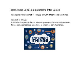 Visão geral IOT (Internet of Things) e M2M (Machine To Machine)
Internet of Things:
Utilização dos protocolos da Internet para conexão entre dispositivos
físicos como sensores e atuadores e interface com humanos.
Internet das Coisas na plataforma Intel Galileo
 