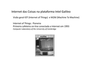 Visão geral IOT (Internet of Things) e M2M (Machine To Machine)
Internet of Things: Pioneira
Primeira cafeteira on-line conectada a Internet em 1993
Computer Laboratory of the University of Cambridge
Internet das Coisas na plataforma Intel Galileo
 