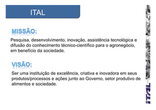 ITAL


Pesquisa, desenvolvimento, inovação, assistência tecnológica e
difusão do conhecimento técnico-científico para o agronegócio,
em benefício da sociedade.




Ser uma instituição de excelência, criativa e inovadora em seus
produtos/processos e ações junto ao Governo, setor produtivo de
alimentos e sociedade.
 