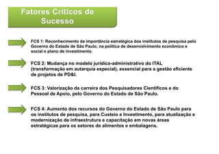 FCS 1: Reconhecimento da importância estratégica dos institutos de pesquisa pelo
Governo do Estado de São Paulo, na política de desenvolvimento econômico e
social e plano de investimento.

FCS 2: Mudança no modelo jurídico-administrativo do ITAL
(transformação em autarquia especial), essencial para a gestão eficiente
de projetos de PD&I.
    p j

FCS 3: Valorização da carreira dos Pesquisadores Científicos e do
Pessoal de Apoio pelo Governo do Estado de São Paulo
           Apoio,                                Paulo.


FCS 4: Aumento dos recursos do Governo do Estado de São Paulo para
os institutos de pesquisa, para Custeio e Investimento, para atualização e
modernização de infraestrutura e capacitação em novas áreas
estratégicas para os setores de alimentos e embalagens.
 