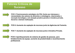 FCS 5: Posicionamento estratégico do ITAL frente aos interesses e
necessidades dos setores de alimentos e embalagens, relacionados a
inovação tecnológica, com atuação proativa perante à iniciativa privada,
Governo e demais instituições.
                         ç


FCS 6: Aumento da captação de recursos junto às Agências de Fomento.


FCS 7: Aumento da captação de recursos junto à Iniciativa Privada.


FCS 8: Aperfeiçoamento do sistema de gestão de pessoas, para
fortalecimento da eq ipe a mento da prod ti idade e reconhecimento
                  equipe, aumento   produtividade
profissional.
 