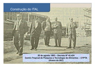 Construção do ITAL
       ç




                      30 de agosto 1963 – Decreto Nº 42.424
                             g
         Centro Tropical de Pesquisa e Tecnologia de Alimentos – CTPTA
                                 (Anexo do IAC)
 