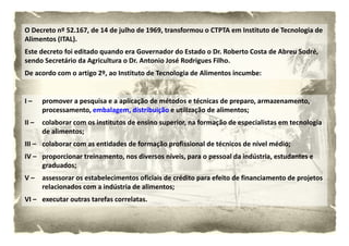 O Decreto nº 52.167, de 14 de julho de 1969, transformou o CTPTA em Instituto de Tecnologia de 
Alimentos (ITAL).
Alimentos (ITAL)
Este decreto foi editado quando era Governador do Estado o Dr. Roberto Costa de Abreu Sodré, 
sendo Secretário da Agricultura o Dr. Antonio José Rodrigues Filho.
De acordo com o artigo 2º, ao Instituto de Tecnologia de Alimentos incumbe:


I –    promover a pesquisa e a aplicação de métodos e técnicas de preparo, armazenamento, 
       processamento, embalagem, distribuição e utilização de alimentos;
II –
II –   colaborar com os institutos de ensino superior, na formação de especialistas em tecnologia 
       colaborar com os institutos de ensino superior na formação de especialistas em tecnologia
       de alimentos;
III – colaborar com as entidades de formação profissional de técnicos de nível médio;
IV – proporcionar treinamento, nos diversos níveis, para o pessoal da indústria, estudantes e 
     graduados;
V 
V–     assessorar os estabelecimentos oficiais de crédito para efeito de financiamento de projetos 
       assessorar os estabelecimentos oficiais de crédito para efeito de financiamento de projetos
       relacionados com a indústria de alimentos;
VI – executar outras tarefas correlatas. 
 