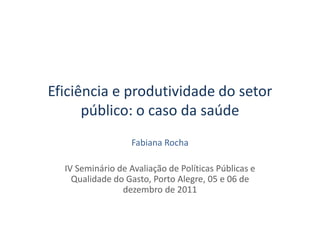 Eficiência e produtividade do setor
      público: o caso da saúde
                   Fabiana Rocha

  IV Seminário de Avaliação de Políticas Públicas e
    Qualidade do Gasto, Porto Alegre, 05 e 06 de
                dezembro de 2011
 